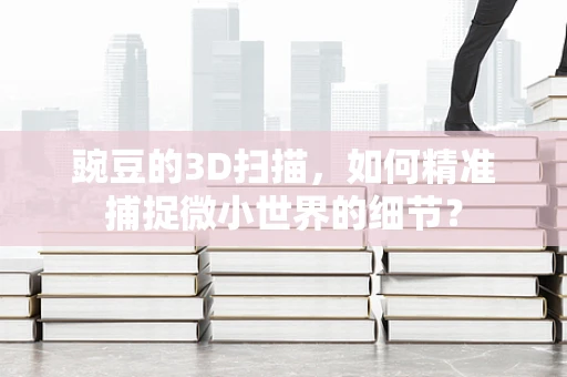 豌豆的3D扫描，如何精准捕捉微小世界的细节？