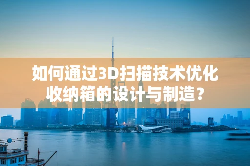 如何通过3D扫描技术优化收纳箱的设计与制造？