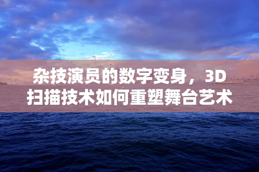 杂技演员的数字变身，3D扫描技术如何重塑舞台艺术？
