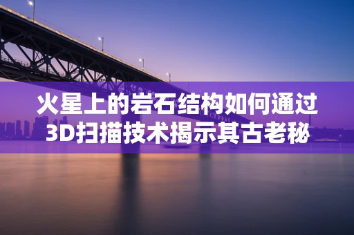 火星上的岩石结构如何通过3D扫描技术揭示其古老秘密？