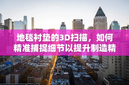 地毯衬垫的3D扫描，如何精准捕捉细节以提升制造精度？