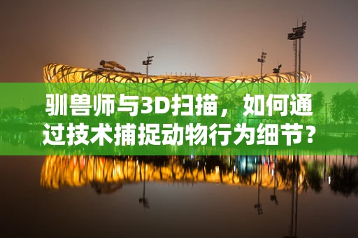 驯兽师与3D扫描，如何通过技术捕捉动物行为细节？