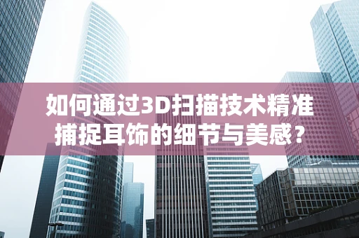 如何通过3D扫描技术精准捕捉耳饰的细节与美感？