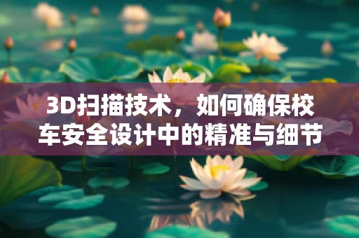 3D扫描技术，如何确保校车安全设计中的精准与细节？