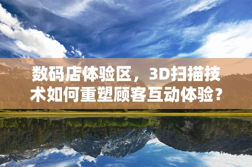 数码店体验区，3D扫描技术如何重塑顾客互动体验？