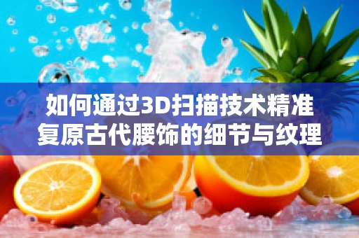 如何通过3D扫描技术精准复原古代腰饰的细节与纹理？