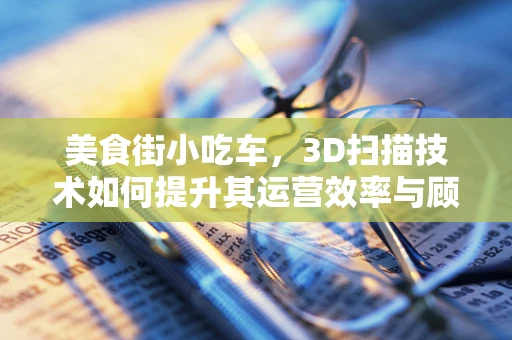 美食街小吃车，3D扫描技术如何提升其运营效率与顾客体验？