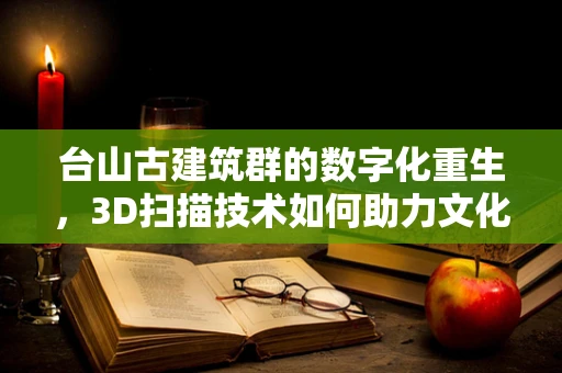 台山古建筑群的数字化重生，3D扫描技术如何助力文化遗产保护？