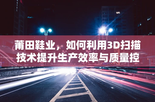 莆田鞋业，如何利用3D扫描技术提升生产效率与质量控制？