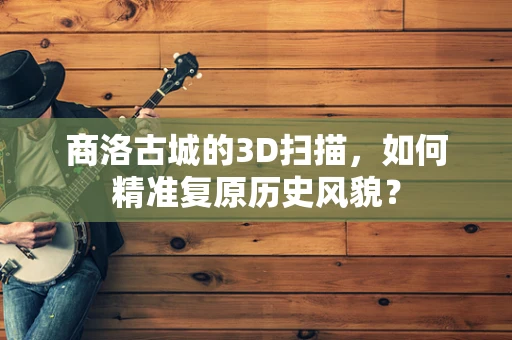 商洛古城的3D扫描，如何精准复原历史风貌？