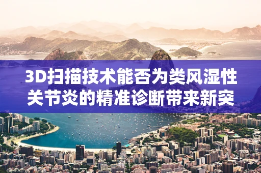 3D扫描技术能否为类风湿性关节炎的精准诊断带来新突破？
