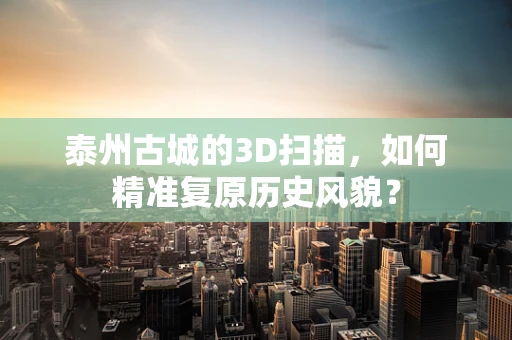 泰州古城的3D扫描，如何精准复原历史风貌？