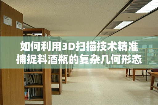 如何利用3D扫描技术精准捕捉料酒瓶的复杂几何形态？