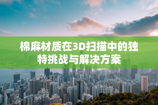 棉麻材质在3D扫描中的独特挑战与解决方案