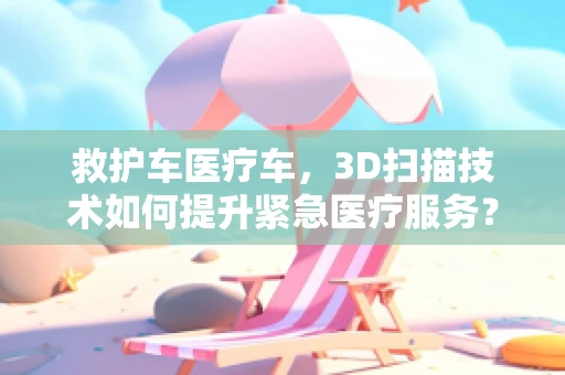 救护车医疗车，3D扫描技术如何提升紧急医疗服务？