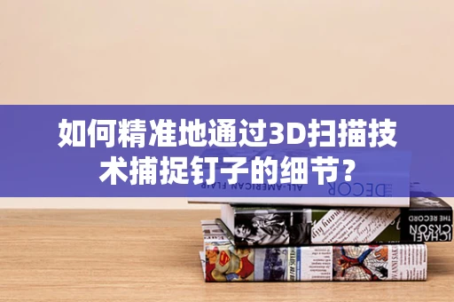 如何精准地通过3D扫描技术捕捉钉子的细节？