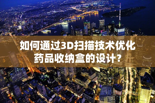 如何通过3D扫描技术优化药品收纳盒的设计？