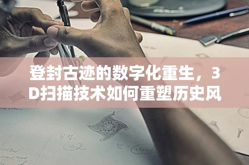 登封古迹的数字化重生，3D扫描技术如何重塑历史风貌？