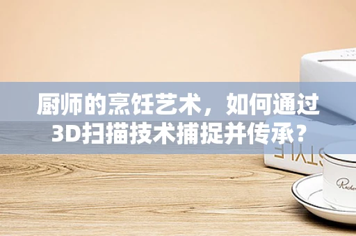 厨师的烹饪艺术，如何通过3D扫描技术捕捉并传承？
