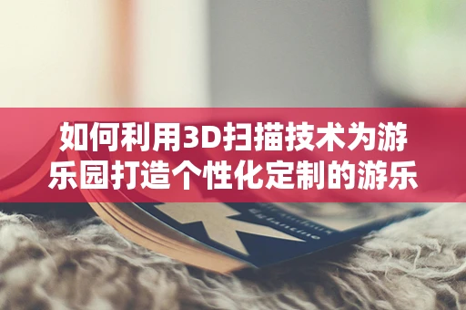 如何利用3D扫描技术为游乐园打造个性化定制的游乐设施？