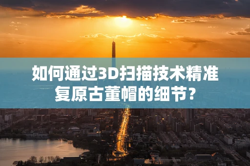 如何通过3D扫描技术精准复原古董帽的细节？