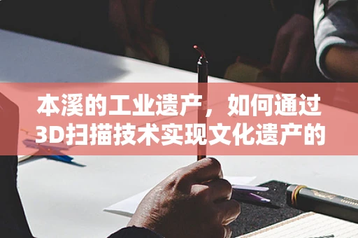 本溪的工业遗产，如何通过3D扫描技术实现文化遗产的数字化保护？