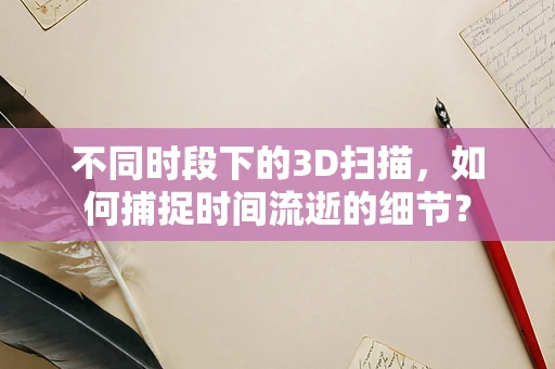 不同时段下的3D扫描，如何捕捉时间流逝的细节？