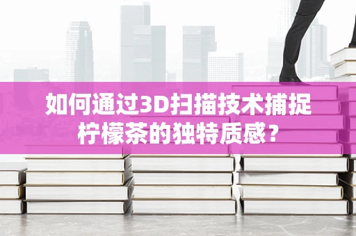 如何通过3D扫描技术捕捉柠檬茶的独特质感？