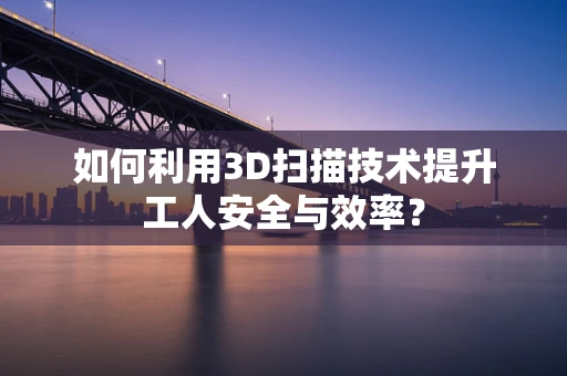 如何利用3D扫描技术提升工人安全与效率？
