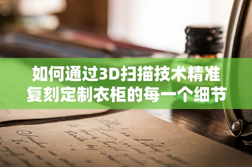 如何通过3D扫描技术精准复刻定制衣柜的每一个细节？