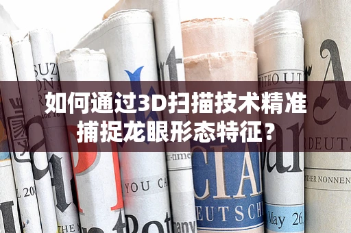 如何通过3D扫描技术精准捕捉龙眼形态特征？