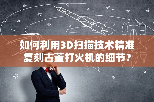 如何利用3D扫描技术精准复刻古董打火机的细节？