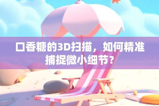口香糖的3D扫描，如何精准捕捉微小细节？