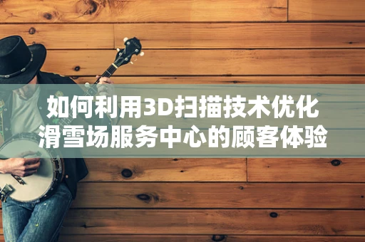 如何利用3D扫描技术优化滑雪场服务中心的顾客体验？