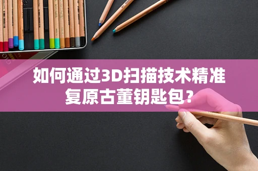如何通过3D扫描技术精准复原古董钥匙包？