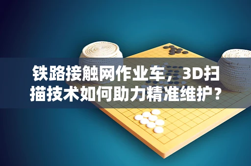 铁路接触网作业车，3D扫描技术如何助力精准维护？