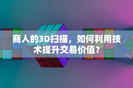 商人的3D扫描，如何利用技术提升交易价值？