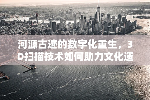河源古迹的数字化重生，3D扫描技术如何助力文化遗产保护？