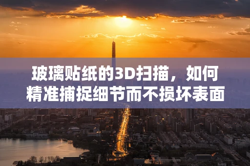 玻璃贴纸的3D扫描，如何精准捕捉细节而不损坏表面？
