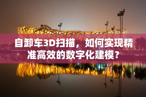 自卸车3D扫描，如何实现精准高效的数字化建模？