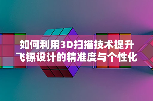 如何利用3D扫描技术提升飞镖设计的精准度与个性化？