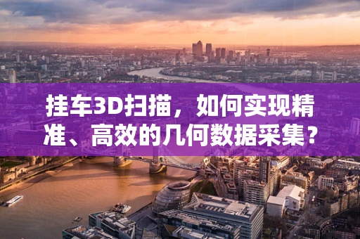 挂车3D扫描，如何实现精准、高效的几何数据采集？