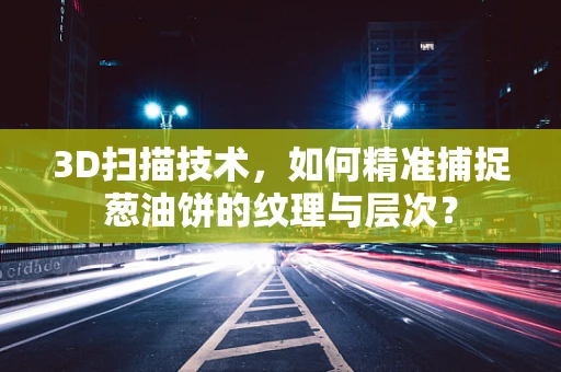 3D扫描技术，如何精准捕捉葱油饼的纹理与层次？