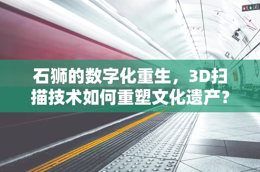 石狮的数字化重生，3D扫描技术如何重塑文化遗产？