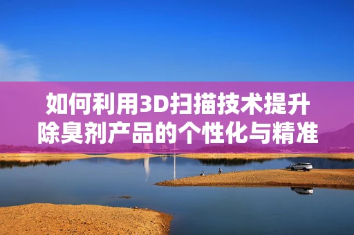 如何利用3D扫描技术提升除臭剂产品的个性化与精准度？