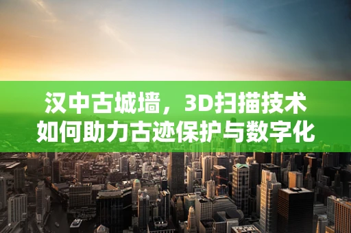 汉中古城墙，3D扫描技术如何助力古迹保护与数字化传承？