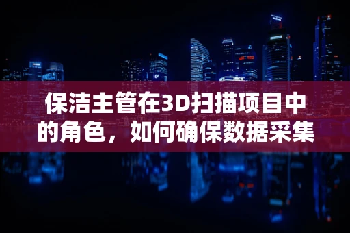 保洁主管在3D扫描项目中的角色，如何确保数据采集的清洁与安全？