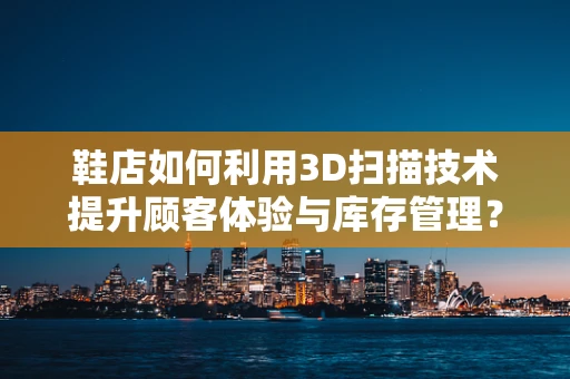 鞋店如何利用3D扫描技术提升顾客体验与库存管理？