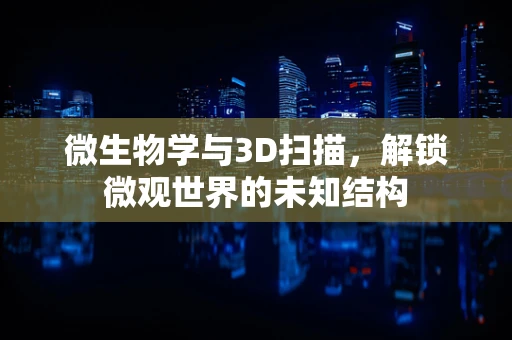 微生物学与3D扫描，解锁微观世界的未知结构