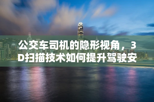 公交车司机的隐形视角，3D扫描技术如何提升驾驶安全？